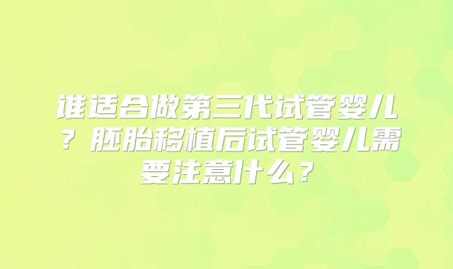 谁适合做第三代试管婴儿?胚胎移植后试管婴儿需要注意什么?