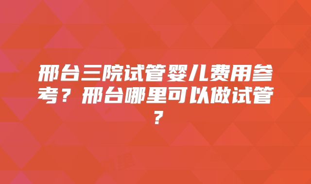 邢台三院试管婴儿费用参考？邢台哪里可以做试管？
