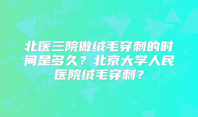北医三院做绒毛穿刺的时间是多久？北京大学人民医院绒毛穿刺？