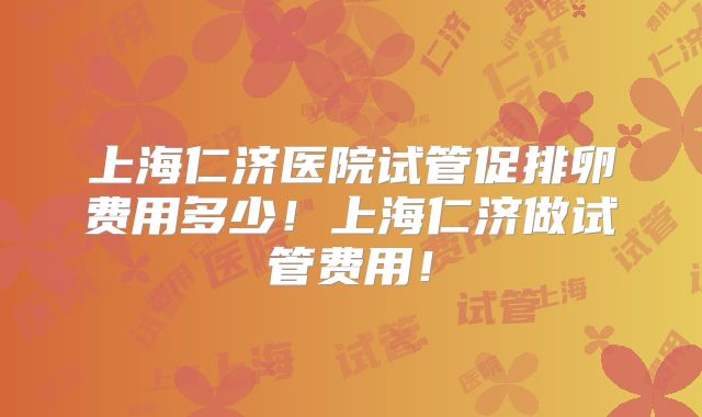 上海仁济医院试管促排卵费用多少！上海仁济做试管费用！
