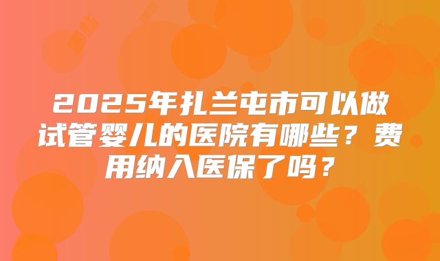 2025年扎兰屯市可以做试管婴儿的医院有哪些？费用纳入医保了吗？