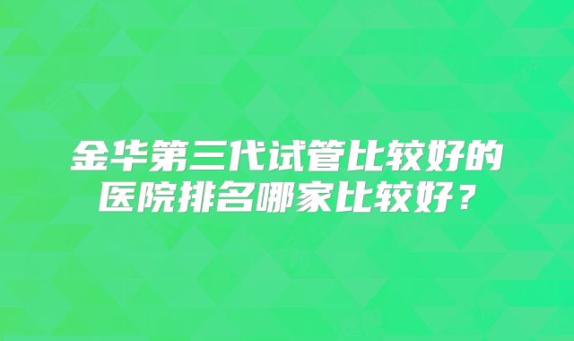 金华第三代试管比较好的医院排名哪家比较好？