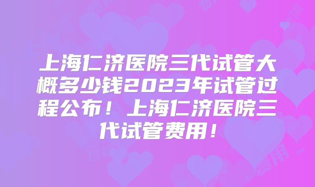 上海仁济医院三代试管大概多少钱2023年试管过程公布！上海仁济医院三代试管费用！