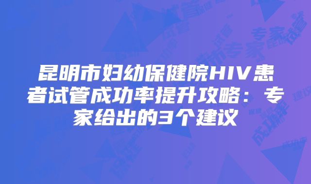昆明市妇幼保健院HIV患者试管成功率提升攻略：专家给出的3个建议