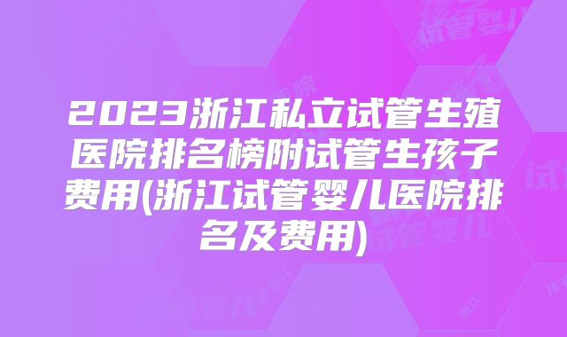 2023浙江私立试管生殖医院排名榜附试管生孩子费用(浙江试管婴儿医院排名及费用)