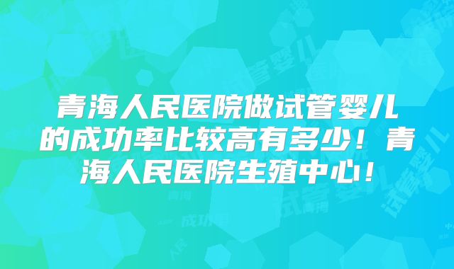 青海人民医院做试管婴儿的成功率比较高有多少!青海人民医院生殖中心!