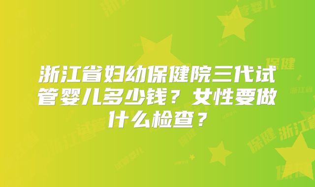 浙江省妇幼保健院三代试管婴儿多少钱?女性要做什么检查?