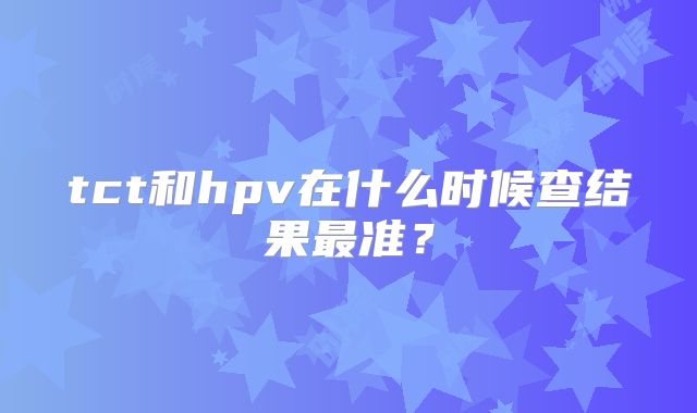 tct和hpv在什么时候查结果最准?