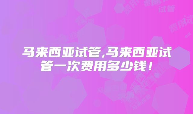 马来西亚试管,马来西亚试管一次费用多少钱！