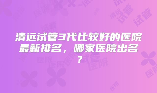 清远试管3代比较好的医院最新排名,哪家医院出名?