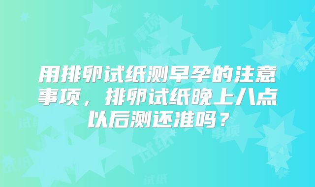 用排卵试纸测早孕的注意事项，排卵试纸晚上八点以后测还准吗？