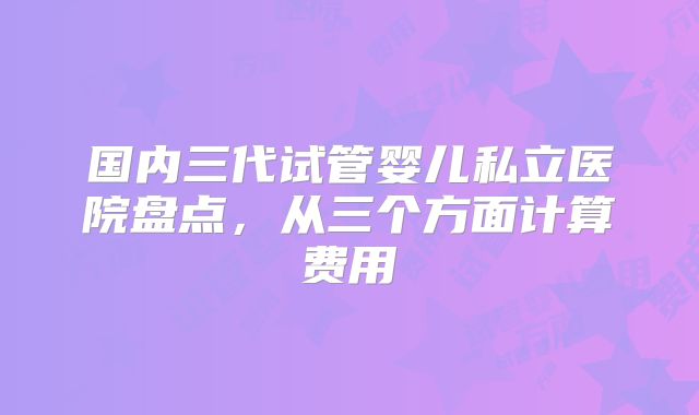 国内三代试管婴儿私立医院盘点，从三个方面计算费用