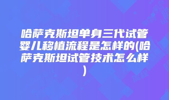 哈萨克斯坦单身三代试管婴儿移植流程是怎样的(哈萨克斯坦试管技术怎么样)