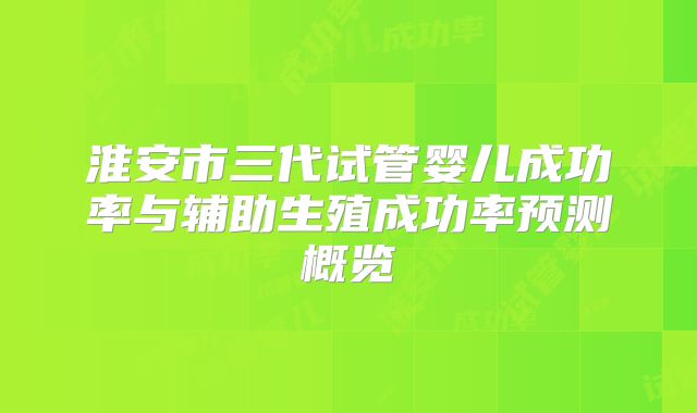 淮安市三代试管婴儿成功率与辅助生殖成功率预测概览