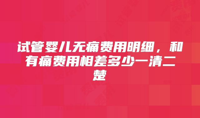 试管婴儿无痛费用明细，和有痛费用相差多少一清二楚