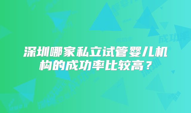 深圳哪家私立试管婴儿机构的成功率比较高？