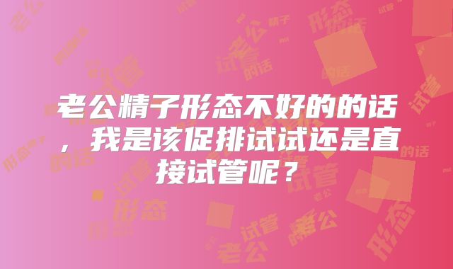 老公精子形态不好的的话，我是该促排试试还是直接试管呢？