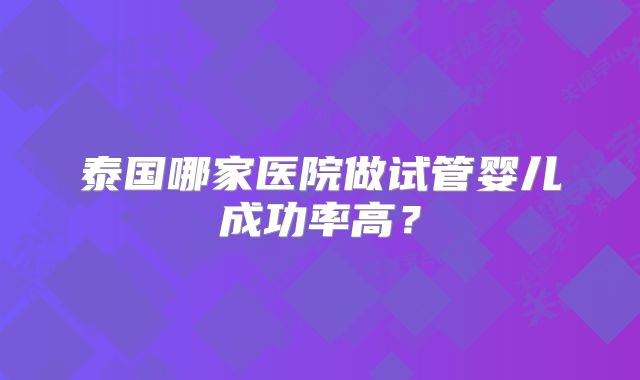 泰国哪家医院做试管婴儿成功率高？