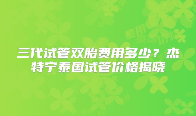 三代试管双胎费用多少？杰特宁泰国试管价格揭晓