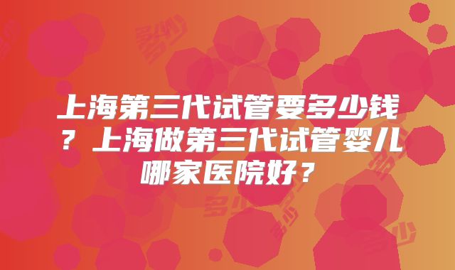 上海第三代试管要多少钱？上海做第三代试管婴儿哪家医院好？