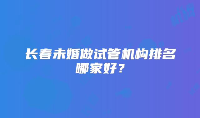 长春未婚做试管机构排名哪家好？
