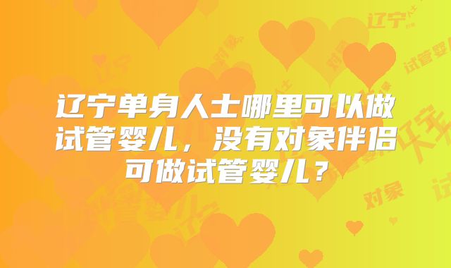 辽宁单身人士哪里可以做试管婴儿，没有对象伴侣可做试管婴儿？