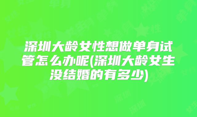 深圳大龄女性想做单身试管怎么办呢(深圳大龄女生没结婚的有多少)