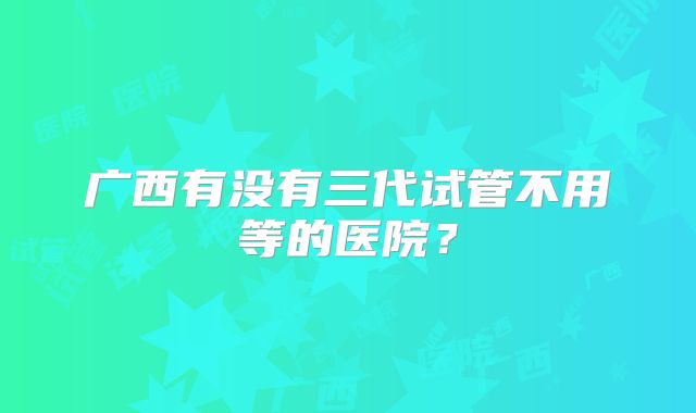广西有没有三代试管不用等的医院？
