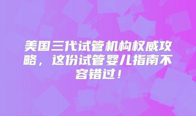 美国三代试管机构权威攻略，这份试管婴儿指南不容错过！