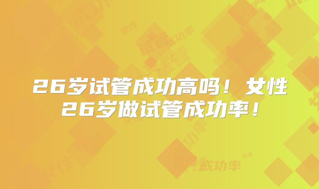 26岁试管成功高吗!女性26岁做试管成功率!