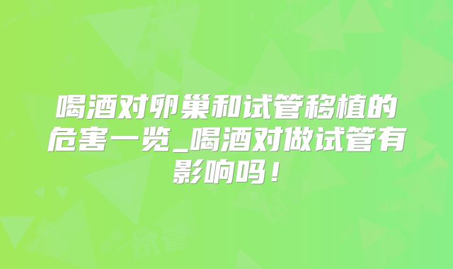 喝酒对卵巢和试管移植的危害一览_喝酒对做试管有影响吗！