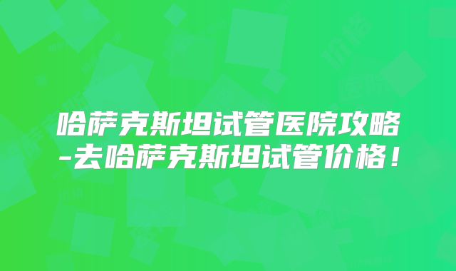 哈萨克斯坦试管医院攻略-去哈萨克斯坦试管价格！