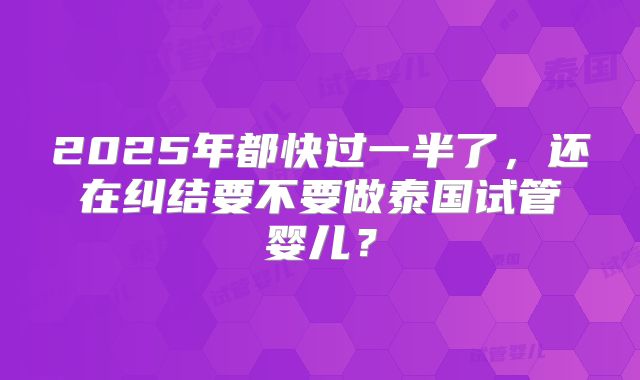 2025年都快过一半了，还在纠结要不要做泰国试管婴儿？