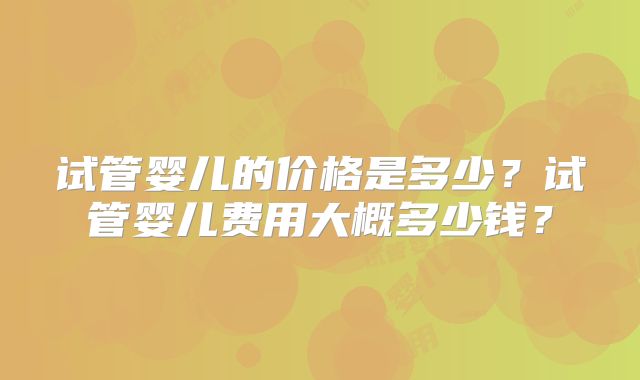 试管婴儿的价格是多少？试管婴儿费用大概多少钱？