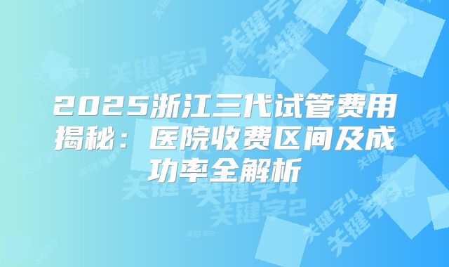 2025浙江三代试管费用揭秘:医院收费区间及成功率全解析