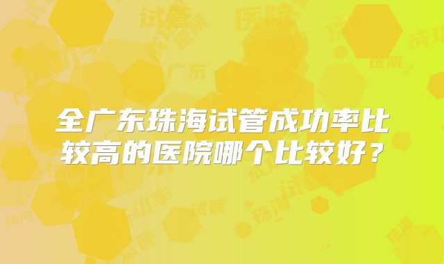 全广东珠海试管成功率比较高的医院哪个比较好？