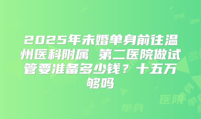 2025年未婚单身前往温州医科附属 第二医院做试管要准备多少钱？十五万够吗