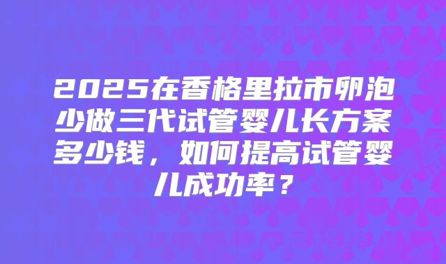2025在香格里拉市卵泡少做三代试管婴儿长方案多少钱，如何提高试管婴儿成功率？