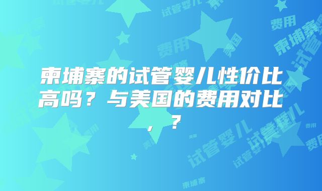 柬埔寨的试管婴儿性价比高吗？与美国的费用对比，？