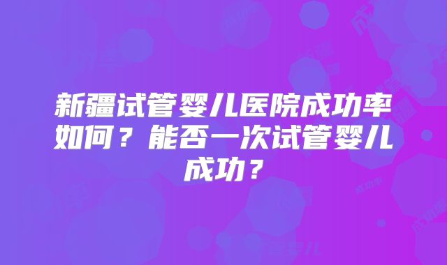 新疆试管婴儿医院成功率如何？能否一次试管婴儿成功？