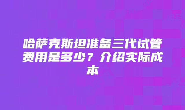 哈萨克斯坦准备三代试管费用是多少？介绍实际成本