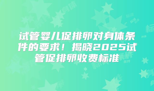试管婴儿促排卵对身体条件的要求！揭晓2025试管促排卵收费标准