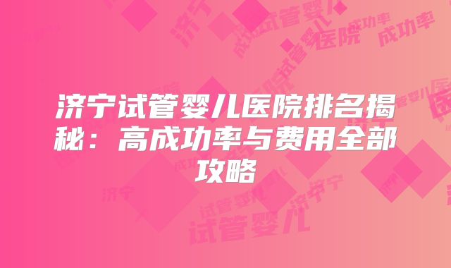 济宁试管婴儿医院排名揭秘：高成功率与费用全部攻略