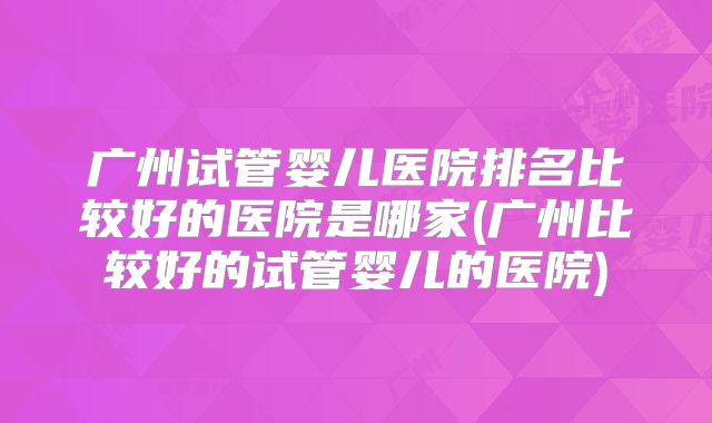 广州试管婴儿医院排名比较好的医院是哪家(广州比较好的试管婴儿的医院)