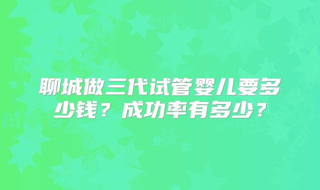 聊城做三代试管婴儿要多少钱？成功率有多少？