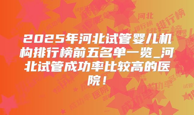 2025年河北试管婴儿机构排行榜前五名单一览_河北试管成功率比较高的医院!