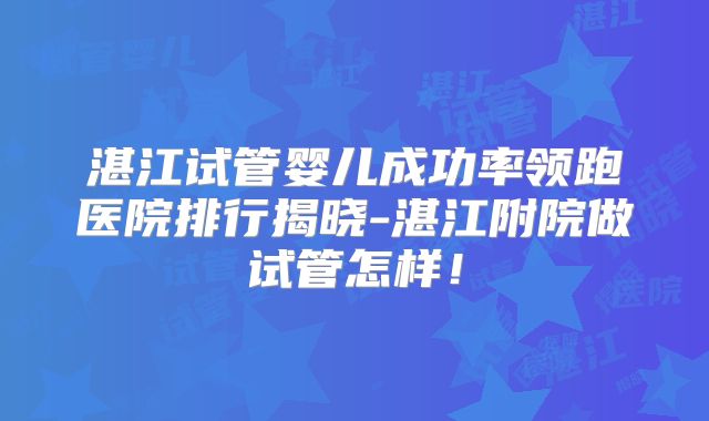 湛江试管婴儿成功率领跑医院排行揭晓-湛江附院做试管怎样！