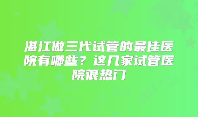 湛江做三代试管的最佳医院有哪些?这几家试管医院很热门