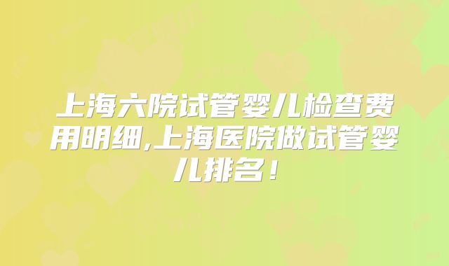 上海六院试管婴儿检查费用明细,上海医院做试管婴儿排名！
