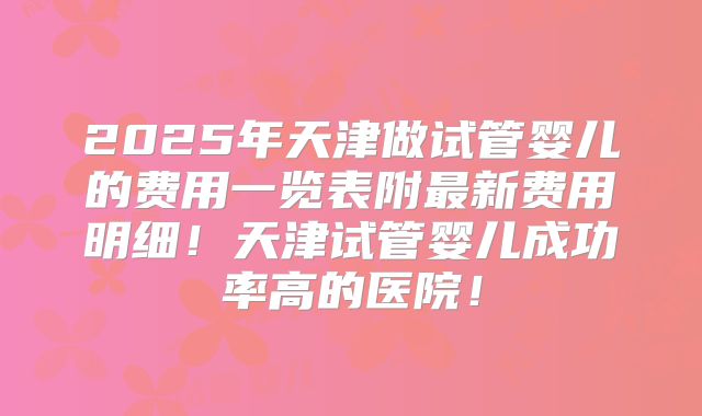 2025年天津做试管婴儿的费用一览表附最新费用明细！天津试管婴儿成功率高的医院！